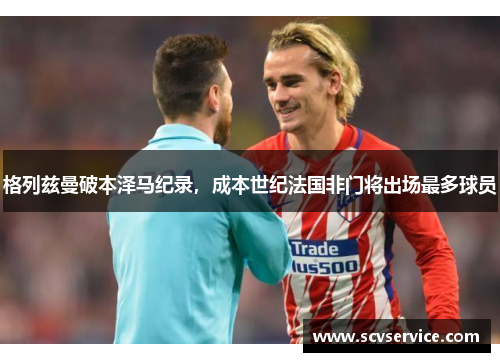 格列兹曼破本泽马纪录，成本世纪法国非门将出场最多球员